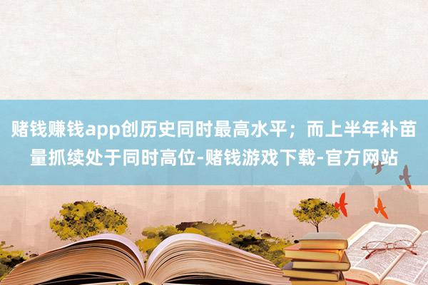 赌钱赚钱app创历史同时最高水平;而上半年补苗量抓续处于同时高位-赌钱游戏下载-官方网站