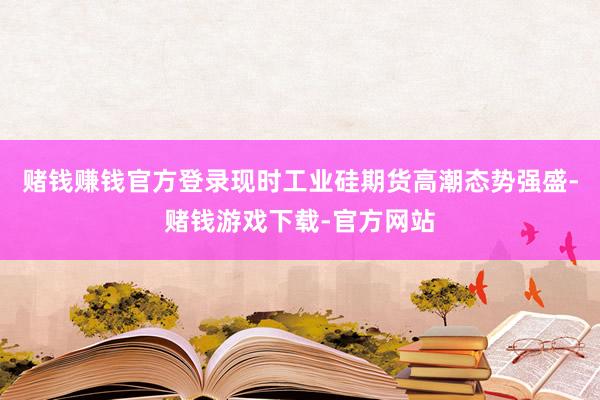 赌钱赚钱官方登录现时工业硅期货高潮态势强盛-赌钱游戏下载-官方网站