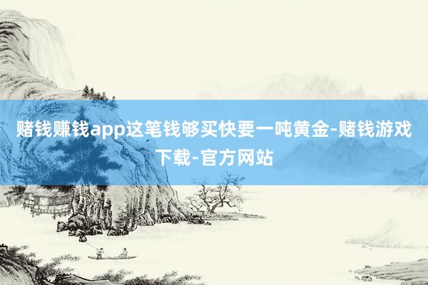 赌钱赚钱app这笔钱够买快要一吨黄金-赌钱游戏下载-官方网站