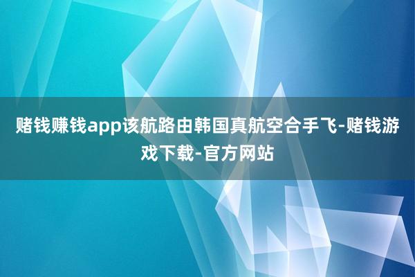 赌钱赚钱app　　该航路由韩国真航空合手飞-赌钱游戏下载-官方网站