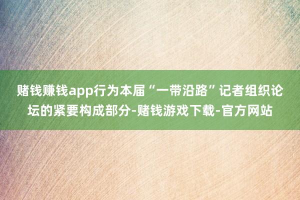 赌钱赚钱app　　行为本届“一带沿路”记者组织论坛的紧要构成部分-赌钱游戏下载-官方网站