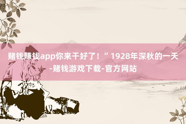 赌钱赚钱app你来干好了！”1928年深秋的一天-赌钱游戏下载-官方网站
