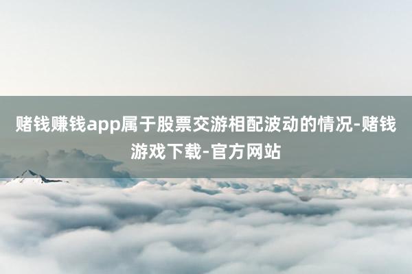 赌钱赚钱app属于股票交游相配波动的情况-赌钱游戏下载-官方网站