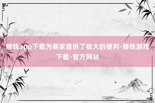 赌钱app下载为商家提供了极大的便利-赌钱游戏下载-官方网站
