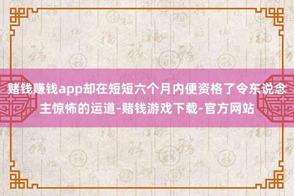 赌钱赚钱app却在短短六个月内便资格了令东说念主惊怖的运道-赌钱游戏下载-官方网站