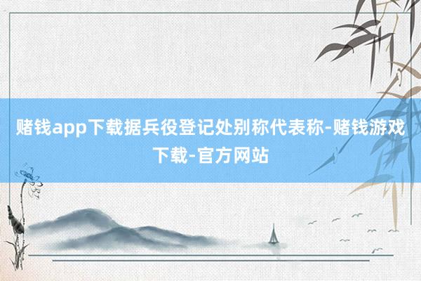 赌钱app下载据兵役登记处别称代表称-赌钱游戏下载-官方网站