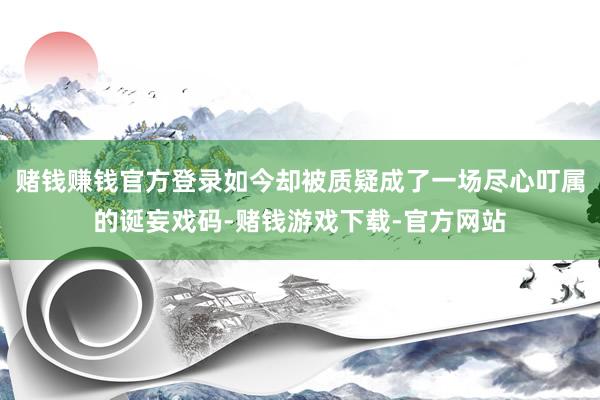 赌钱赚钱官方登录如今却被质疑成了一场尽心叮属的诞妄戏码-赌钱游戏下载-官方网站