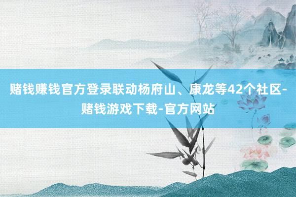 赌钱赚钱官方登录联动杨府山、康龙等42个社区-赌钱游戏下载-官方网站