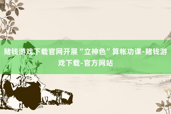 赌钱游戏下载官网开展“立神色”算帐功课-赌钱游戏下载-官方网站