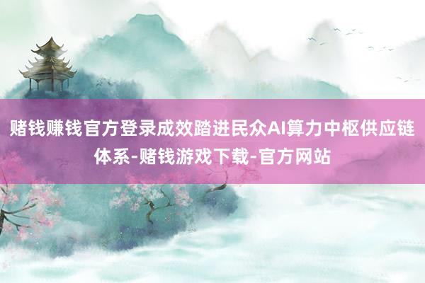 赌钱赚钱官方登录成效踏进民众AI算力中枢供应链体系-赌钱游戏下载-官方网站