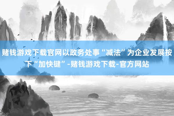 赌钱游戏下载官网以政务处事“减法”为企业发展按下“加快键”-赌钱游戏下载-官方网站