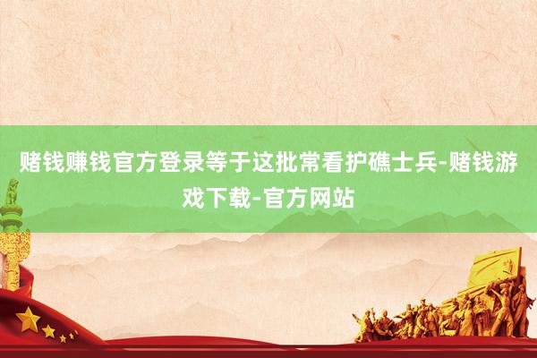 赌钱赚钱官方登录等于这批常看护礁士兵-赌钱游戏下载-官方网站