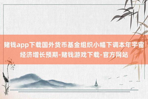赌钱app下载国外货币基金组织小幅下调本年宇宙经济增长预期-赌钱游戏下载-官方网站