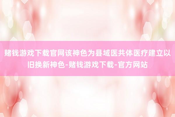 赌钱游戏下载官网该神色为县域医共体医疗建立以旧换新神色-赌钱游戏下载-官方网站