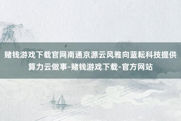 赌钱游戏下载官网南通京源云风雅向蓝耘科技提供算力云做事-赌钱游戏下载-官方网站