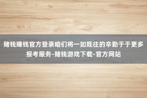 赌钱赚钱官方登录咱们将一如既往的辛勤于于更多报考服务-赌钱游戏下载-官方网站