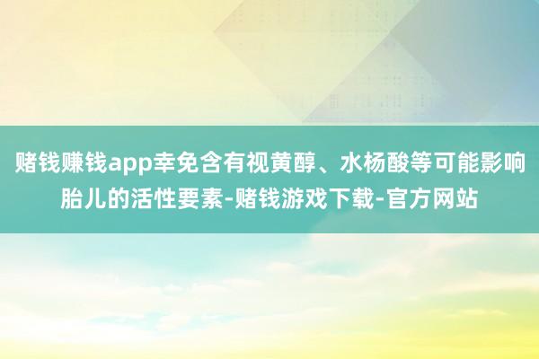 赌钱赚钱app幸免含有视黄醇、水杨酸等可能影响胎儿的活性要素-赌钱游戏下载-官方网站