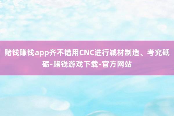 赌钱赚钱app齐不错用CNC进行减材制造、考究砥砺-赌钱游戏下载-官方网站