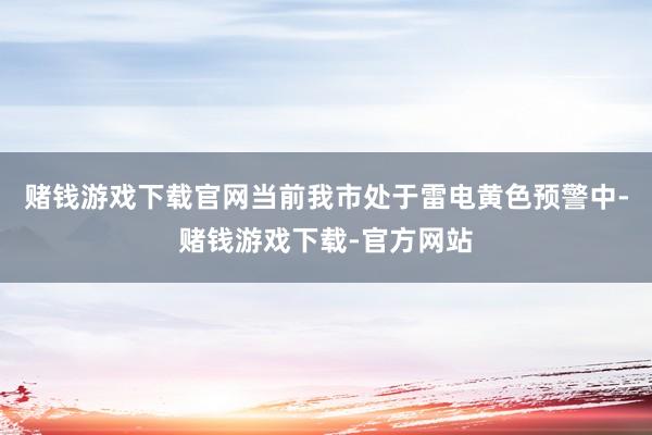 赌钱游戏下载官网当前我市处于雷电黄色预警中-赌钱游戏下载-官方网站