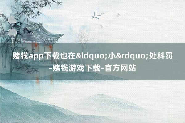 赌钱app下载也在&ldquo;小&rdquo;处科罚-赌钱游戏下载-官方网站