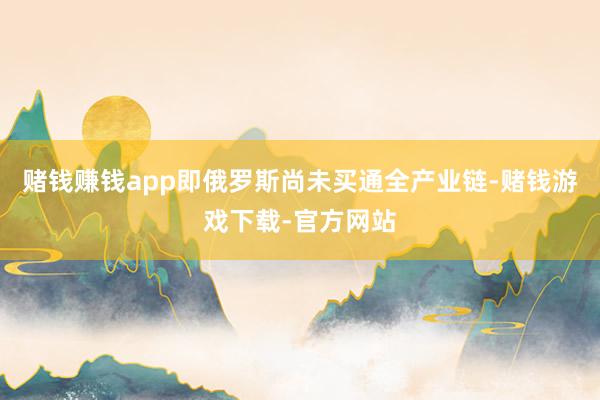 赌钱赚钱app即俄罗斯尚未买通全产业链-赌钱游戏下载-官方网站