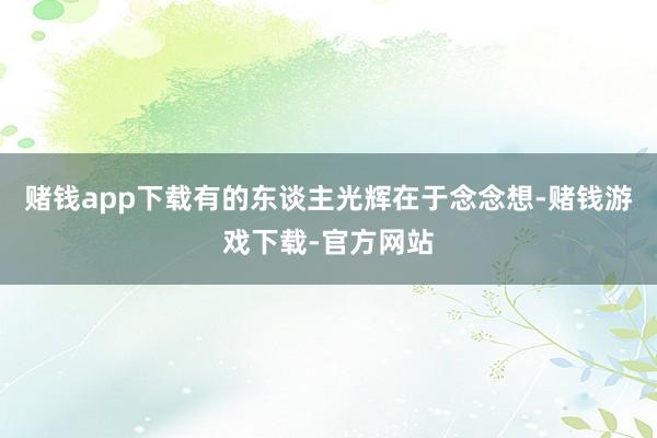 赌钱app下载有的东谈主光辉在于念念想-赌钱游戏下载-官方网站