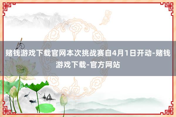 赌钱游戏下载官网本次挑战赛自4月1日开动-赌钱游戏下载-官方网站