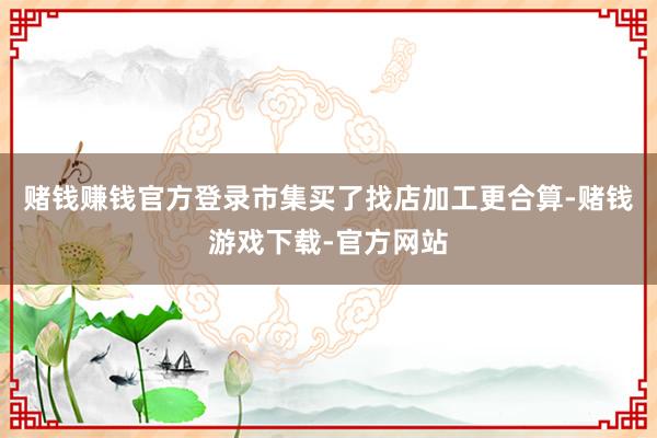 赌钱赚钱官方登录市集买了找店加工更合算-赌钱游戏下载-官方网站