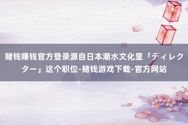 赌钱赚钱官方登录源自日本潮水文化里「ディレクター」这个职位-赌钱游戏下载-官方网站