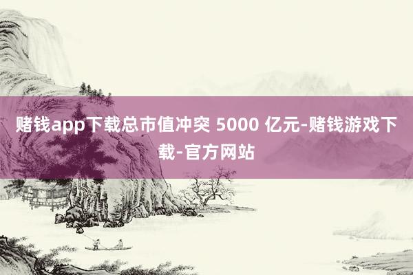赌钱app下载总市值冲突 5000 亿元-赌钱游戏下载-官方网站