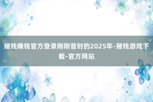 赌钱赚钱官方登录刚刚昔时的2025年-赌钱游戏下载-官方网站