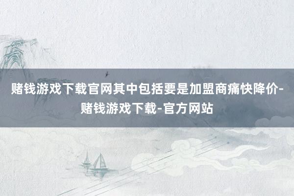 赌钱游戏下载官网其中包括要是加盟商痛快降价-赌钱游戏下载-官方网站