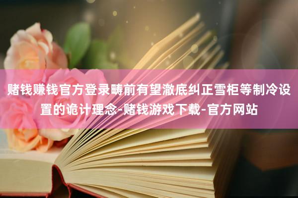 赌钱赚钱官方登录畴前有望澈底纠正雪柜等制冷设置的诡计理念-赌钱游戏下载-官方网站