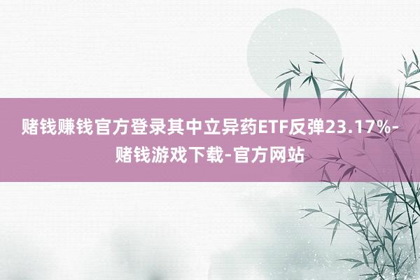 赌钱赚钱官方登录其中立异药ETF反弹23.17%-赌钱游戏下载-官方网站