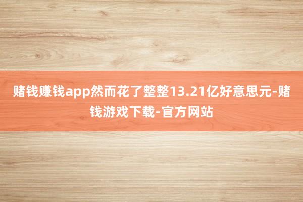 赌钱赚钱app然而花了整整13.21亿好意思元-赌钱游戏下载-官方网站