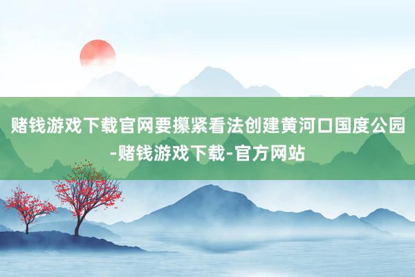 赌钱游戏下载官网要攥紧看法创建黄河口国度公园-赌钱游戏下载-官方网站