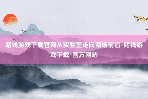 赌钱游戏下载官网　　从实验室走向商场前沿-赌钱游戏下载-官方网站