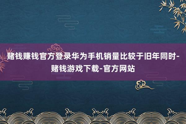 赌钱赚钱官方登录华为手机销量比较于旧年同时-赌钱游戏下载-官方网站