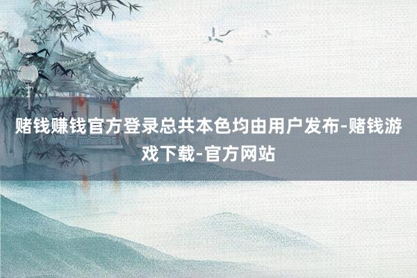 赌钱赚钱官方登录总共本色均由用户发布-赌钱游戏下载-官方网站