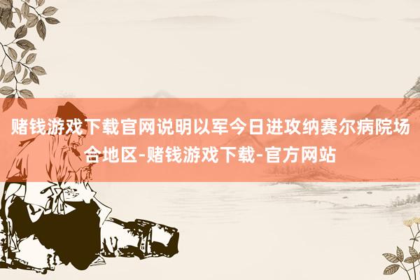 赌钱游戏下载官网说明以军今日进攻纳赛尔病院场合地区-赌钱游戏下载-官方网站