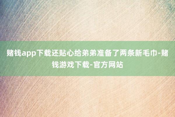 赌钱app下载还贴心给弟弟准备了两条新毛巾-赌钱游戏下载-官方网站