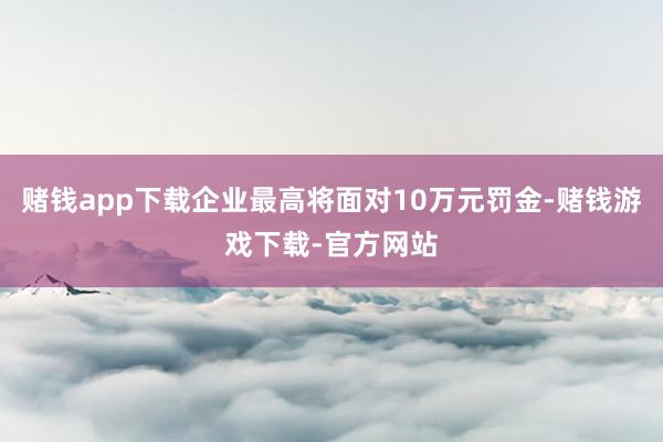赌钱app下载企业最高将面对10万元罚金-赌钱游戏下载-官方网站