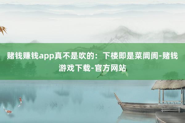 赌钱赚钱app真不是吹的：下楼即是菜阛阓-赌钱游戏下载-官方网站