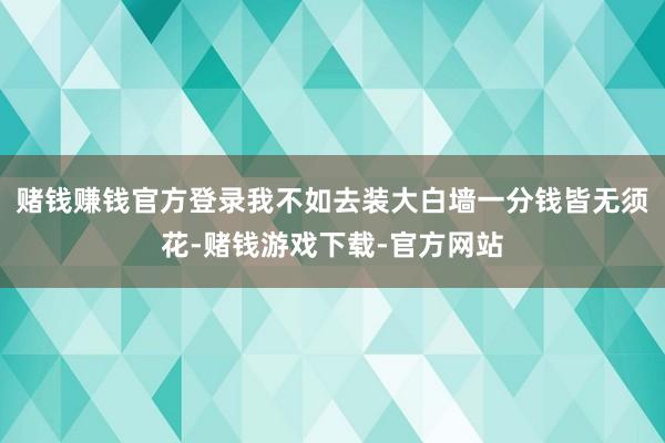 赌钱赚钱官方登录我不如去装大白墙一分钱皆无须花-赌钱游戏下载-官方网站