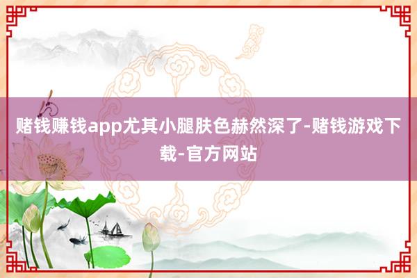 赌钱赚钱app尤其小腿肤色赫然深了-赌钱游戏下载-官方网站