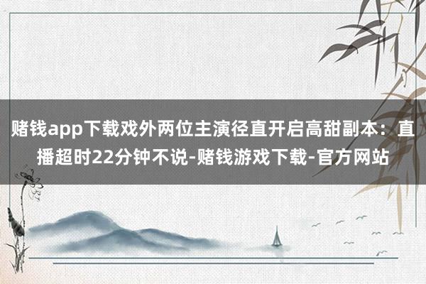 赌钱app下载戏外两位主演径直开启高甜副本：直播超时22分钟不说-赌钱游戏下载-官方网站