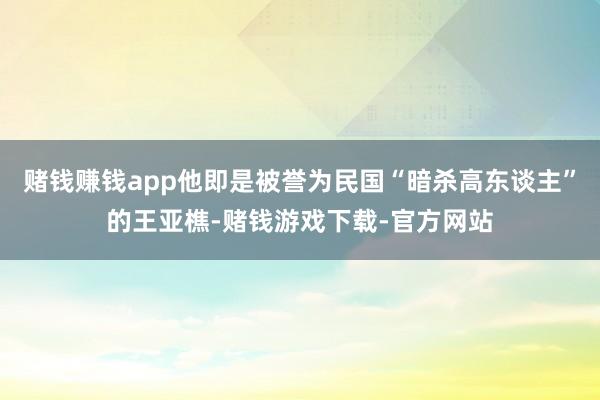 赌钱赚钱app他即是被誉为民国“暗杀高东谈主”的王亚樵-赌钱游戏下载-官方网站