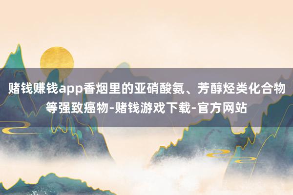 赌钱赚钱app香烟里的亚硝酸氨、芳醇烃类化合物等强致癌物-赌钱游戏下载-官方网站