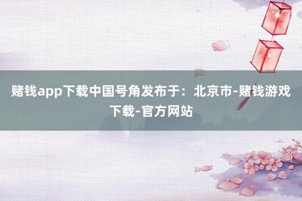 赌钱app下载中国号角发布于：北京市-赌钱游戏下载-官方网站