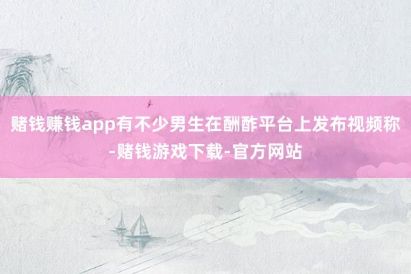 赌钱赚钱app有不少男生在酬酢平台上发布视频称-赌钱游戏下载-官方网站